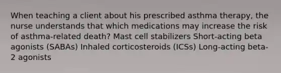 When teaching a client about his prescribed asthma therapy, the nurse understands that which medications may increase the risk of asthma-related death? Mast cell stabilizers Short-acting beta agonists (SABAs) Inhaled corticosteroids (ICSs) Long-acting beta-2 agonists