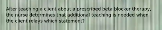 After teaching a client about a prescribed beta blocker therapy, the nurse determines that additional teaching is needed when the client relays which statement?