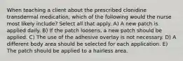 When teaching a client about the prescribed clonidine transdermal medication, which of the following would the nurse most likely include? Select all that apply. A) A new patch is applied daily. B) If the patch loosens, a new patch should be applied. C) The use of the adhesive overlay is not necessary. D) A different body area should be selected for each application. E) The patch should be applied to a hairless area.