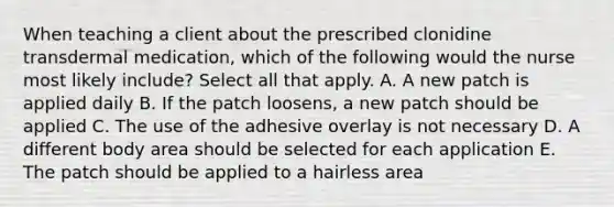 When teaching a client about the prescribed clonidine transdermal medication, which of the following would the nurse most likely include? Select all that apply. A. A new patch is applied daily B. If the patch loosens, a new patch should be applied C. The use of the adhesive overlay is not necessary D. A different body area should be selected for each application E. The patch should be applied to a hairless area