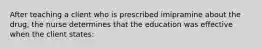 After teaching a client who is prescribed imipramine about the drug, the nurse determines that the education was effective when the client states: