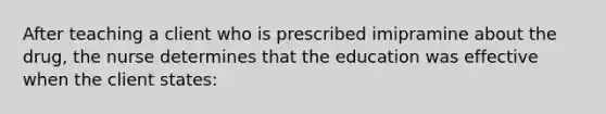 After teaching a client who is prescribed imipramine about the drug, the nurse determines that the education was effective when the client states: