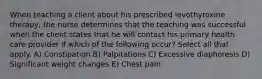 When teaching a client about his prescribed levothyroxine therapy, the nurse determines that the teaching was successful when the client states that he will contact his primary health care provider if which of the following occur? Select all that apply. A) Constipation B) Palpitations C) Excessive diaphoresis D) Significant weight changes E) Chest pain