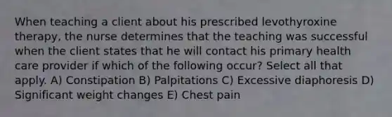 When teaching a client about his prescribed levothyroxine therapy, the nurse determines that the teaching was successful when the client states that he will contact his primary health care provider if which of the following occur? Select all that apply. A) Constipation B) Palpitations C) Excessive diaphoresis D) Significant weight changes E) Chest pain