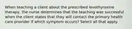 When teaching a client about the prescribed levothyroxine therapy, the nurse determines that the teaching was successful when the client states that they will contact the primary health care provider if which symptom occurs? Select all that apply.