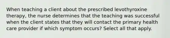 When teaching a client about the prescribed levothyroxine therapy, the nurse determines that the teaching was successful when the client states that they will contact the primary health care provider if which symptom occurs? Select all that apply.