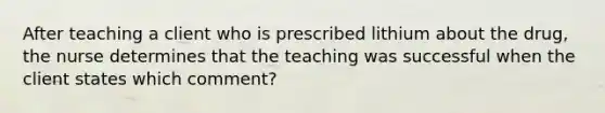 After teaching a client who is prescribed lithium about the drug, the nurse determines that the teaching was successful when the client states which comment?