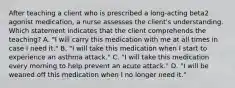 After teaching a client who is prescribed a long-acting beta2 agonist medication, a nurse assesses the client's understanding. Which statement indicates that the client comprehends the teaching? A. "I will carry this medication with me at all times in case I need it." B. "I will take this medication when I start to experience an asthma attack." C. "I will take this medication every morning to help prevent an acute attack." D. "I will be weaned off this medication when I no longer need it."