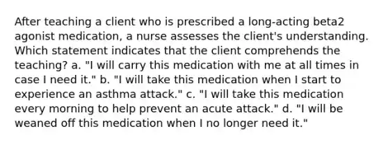 After teaching a client who is prescribed a long-acting beta2 agonist medication, a nurse assesses the client's understanding. Which statement indicates that the client comprehends the teaching? a. "I will carry this medication with me at all times in case I need it." b. "I will take this medication when I start to experience an asthma attack." c. "I will take this medication every morning to help prevent an acute attack." d. "I will be weaned off this medication when I no longer need it."