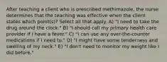 After teaching a client who is prescribed methimazole, the nurse determines that the teaching was effective when the client states which point(s)? Select all that apply. A) "I need to take the drug around the clock." B) "I should call my primary health care provider if I have a fever." C) "I can use any over-the-counter medications if I need to." D) "I might have some tenderness and swelling of my neck." E) "I don't need to monitor my weight like I did before."