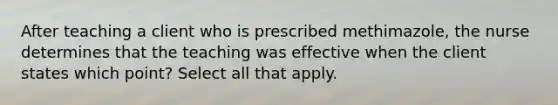 After teaching a client who is prescribed methimazole, the nurse determines that the teaching was effective when the client states which point? Select all that apply.