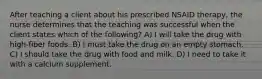 After teaching a client about his prescribed NSAID therapy, the nurse determines that the teaching was successful when the client states which of the following? A) I will take the drug with high-fiber foods. B) I must take the drug on an empty stomach. C) I should take the drug with food and milk. D) I need to take it with a calcium supplement.