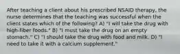 After teaching a client about his prescribed NSAID therapy, the nurse determines that the teaching was successful when the client states which of the following? A) "I will take the drug with high-fiber foods." B) "I must take the drug on an empty stomach." C) "I should take the drug with food and milk. D) "I need to take it with a calcium supplement."