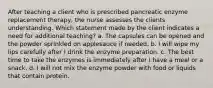 After teaching a client who is prescribed pancreatic enzyme replacement therapy, the nurse assesses the clients understanding. Which statement made by the client indicates a need for additional teaching? a. The capsules can be opened and the powder sprinkled on applesauce if needed. b. I will wipe my lips carefully after I drink the enzyme preparation. c. The best time to take the enzymes is immediately after I have a meal or a snack. d. I will not mix the enzyme powder with food or liquids that contain protein.