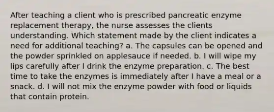 After teaching a client who is prescribed pancreatic enzyme replacement therapy, the nurse assesses the clients understanding. Which statement made by the client indicates a need for additional teaching? a. The capsules can be opened and the powder sprinkled on applesauce if needed. b. I will wipe my lips carefully after I drink the enzyme preparation. c. The best time to take the enzymes is immediately after I have a meal or a snack. d. I will not mix the enzyme powder with food or liquids that contain protein.