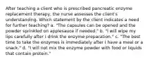 After teaching a client who is prescribed pancreatic enzyme replacement therapy, the nurse assesses the client's understanding. Which statement by the client indicates a need for further teaching? a. "The capsules can be opened and the powder sprinkled on applesauce if needed." b. "I will wipe my lips carefully after I drink the enzyme preparation." c. "The best time to take the enzymes is immediately after I have a meal or a snack." d. "I will not mix the enzyme powder with food or liquids that contain protein."