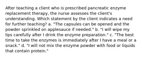 After teaching a client who is prescribed pancreatic enzyme replacement therapy, the nurse assesses the client's understanding. Which statement by the client indicates a need for further teaching? a. "The capsules can be opened and the powder sprinkled on applesauce if needed." b. "I will wipe my lips carefully after I drink the enzyme preparation." c. "The best time to take the enzymes is immediately after I have a meal or a snack." d. "I will not mix the enzyme powder with food or liquids that contain protein."