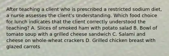 After teaching a client who is prescribed a restricted sodium diet, a nurse assesses the client's understanding. Which food choice for lunch indicates that the client correctly understood the teaching? A. Slices of smoked ham with potato salad B. Bowl of tomato soup with a grilled cheese sandwich C. Salami and cheese on whole-wheat crackers D. Grilled chicken breast with glazed carrots