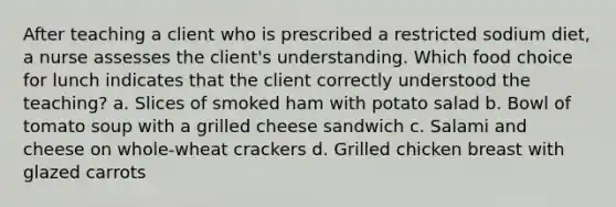 After teaching a client who is prescribed a restricted sodium diet, a nurse assesses the client's understanding. Which food choice for lunch indicates that the client correctly understood the teaching? a. Slices of smoked ham with potato salad b. Bowl of tomato soup with a grilled cheese sandwich c. Salami and cheese on whole-wheat crackers d. Grilled chicken breast with glazed carrots