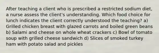 After teaching a client who is prescribed a restricted sodium diet, a nurse assess the client's understanding. Which food choice for lunch indicates the client correctly understood the teaching? a) Grilled chicken breast with glazed carrots and boiled green beans b) Salami and cheese on whole wheat crackers c) Bowl of tomato soup with grilled cheese sandwich d) Slices of smoked turkey ham with potato salad and pickles