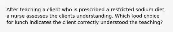 After teaching a client who is prescribed a restricted sodium diet, a nurse assesses the clients understanding. Which food choice for lunch indicates the client correctly understood the teaching?