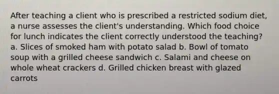 After teaching a client who is prescribed a restricted sodium diet, a nurse assesses the client's understanding. Which food choice for lunch indicates the client correctly understood the teaching? a. Slices of smoked ham with potato salad b. Bowl of tomato soup with a grilled cheese sandwich c. Salami and cheese on whole wheat crackers d. Grilled chicken breast with glazed carrots