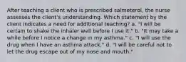 After teaching a client who is prescribed salmeterol, the nurse assesses the client's understanding. Which statement by the client indicates a need for additional teaching? a. "I will be certain to shake the inhaler well before I use it." b. "It may take a while before I notice a change in my asthma." c. "I will use the drug when I have an asthma attack." d. "I will be careful not to let the drug escape out of my nose and mouth."