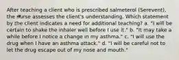 After teaching a client who is prescribed salmeterol (Serevent), the nurse assesses the client's understanding. Which statement by the client indicates a need for additional teaching? a. "I will be certain to shake the inhaler well before I use it." b. "It may take a while before I notice a change in my asthma." c. "I will use the drug when I have an asthma attack." d. "I will be careful not to let the drug escape out of my nose and mouth."