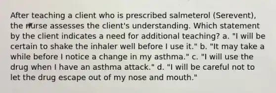 After teaching a client who is prescribed salmeterol (Serevent), the nurse assesses the client's understanding. Which statement by the client indicates a need for additional teaching? a. "I will be certain to shake the inhaler well before I use it." b. "It may take a while before I notice a change in my asthma." c. "I will use the drug when I have an asthma attack." d. "I will be careful not to let the drug escape out of my nose and mouth."