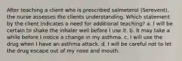 After teaching a client who is prescribed salmeterol (Serevent), the nurse assesses the clients understanding. Which statement by the client indicates a need for additional teaching? a. I will be certain to shake the inhaler well before I use it. b. It may take a while before I notice a change in my asthma. c. I will use the drug when I have an asthma attack. d. I will be careful not to let the drug escape out of my nose and mouth.