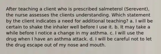 After teaching a client who is prescribed salmeterol (Serevent), the nurse assesses the clients understanding. Which statement by the client indicates a need for additional teaching? a. I will be certain to shake the inhaler well before I use it. b. It may take a while before I notice a change in my asthma. c. I will use the drug when I have an asthma attack. d. I will be careful not to let the drug escape out of my nose and mouth.