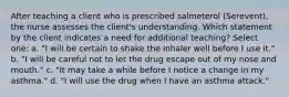 After teaching a client who is prescribed salmeterol (Serevent), the nurse assesses the client's understanding. Which statement by the client indicates a need for additional teaching? Select one: a. "I will be certain to shake the inhaler well before I use it." b. "I will be careful not to let the drug escape out of my nose and mouth." c. "It may take a while before I notice a change in my asthma." d. "I will use the drug when I have an asthma attack."