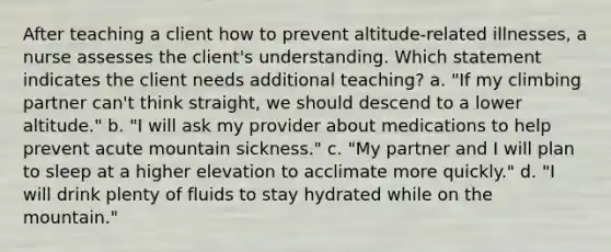 After teaching a client how to prevent altitude-related illnesses, a nurse assesses the client's understanding. Which statement indicates the client needs additional teaching? a. "If my climbing partner can't think straight, we should descend to a lower altitude." b. "I will ask my provider about medications to help prevent acute mountain sickness." c. "My partner and I will plan to sleep at a higher elevation to acclimate more quickly." d. "I will drink plenty of fluids to stay hydrated while on the mountain."