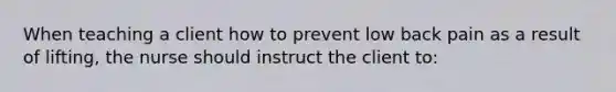 When teaching a client how to prevent low back pain as a result of lifting, the nurse should instruct the client to: