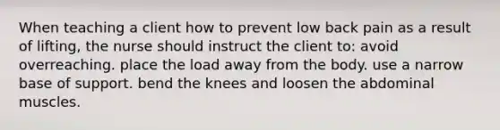 When teaching a client how to prevent low back pain as a result of lifting, the nurse should instruct the client to: avoid overreaching. place the load away from the body. use a narrow base of support. bend the knees and loosen the abdominal muscles.