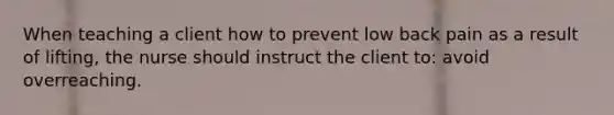 When teaching a client how to prevent low back pain as a result of lifting, the nurse should instruct the client to: avoid overreaching.