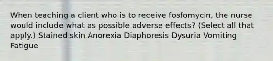 When teaching a client who is to receive fosfomycin, the nurse would include what as possible adverse effects? (Select all that apply.) Stained skin Anorexia Diaphoresis Dysuria Vomiting Fatigue