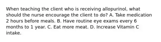 When teaching the client who is receiving allopurinol, what should the nurse encourage the client to do? A. Take medication 2 hours before meals. B. Have routine eye exams every 6 months to 1 year. C. Eat more meat. D. Increase Vitamin C intake.