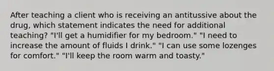 After teaching a client who is receiving an antitussive about the drug, which statement indicates the need for additional teaching? "I'll get a humidifier for my bedroom." "I need to increase the amount of fluids I drink." "I can use some lozenges for comfort." "I'll keep the room warm and toasty."