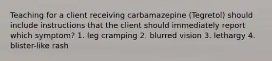 Teaching for a client receiving carbamazepine (Tegretol) should include instructions that the client should immediately report which symptom? 1. leg cramping 2. blurred vision 3. lethargy 4. blister-like rash