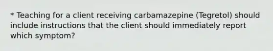 * Teaching for a client receiving carbamazepine (Tegretol) should include instructions that the client should immediately report which symptom?