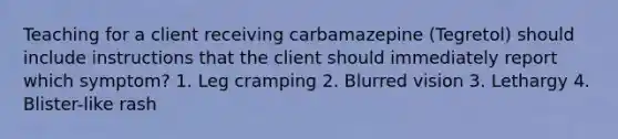 Teaching for a client receiving carbamazepine (Tegretol) should include instructions that the client should immediately report which symptom? 1. Leg cramping 2. Blurred vision 3. Lethargy 4. Blister-like rash