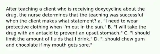 After teaching a client who is receiving doxycycline about the drug, the nurse determines that the teaching was successful when the client makes what statement? a. "I need to wear protective clothing when I'm out in the sun." B. "I will take the drug with an antacid to prevent an upset stomach." C. "I should limit the amount of fluids that I drink." D. "I should chew gum and chocolate if my mouth gets sore."