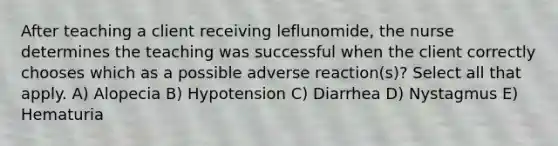 After teaching a client receiving leflunomide, the nurse determines the teaching was successful when the client correctly chooses which as a possible adverse reaction(s)? Select all that apply. A) Alopecia B) Hypotension C) Diarrhea D) Nystagmus E) Hematuria