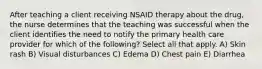 After teaching a client receiving NSAID therapy about the drug, the nurse determines that the teaching was successful when the client identifies the need to notify the primary health care provider for which of the following? Select all that apply. A) Skin rash B) Visual disturbances C) Edema D) Chest pain E) Diarrhea