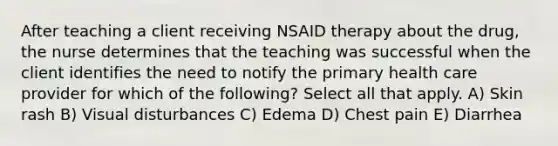 After teaching a client receiving NSAID therapy about the drug, the nurse determines that the teaching was successful when the client identifies the need to notify the primary health care provider for which of the following? Select all that apply. A) Skin rash B) Visual disturbances C) Edema D) Chest pain E) Diarrhea