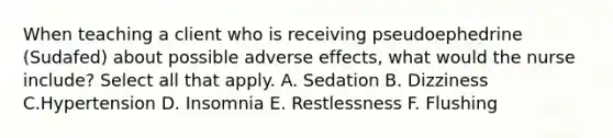 When teaching a client who is receiving pseudoephedrine (Sudafed) about possible adverse effects, what would the nurse include? Select all that apply. A. Sedation B. Dizziness C.Hypertension D. Insomnia E. Restlessness F. Flushing