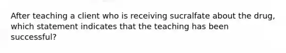 After teaching a client who is receiving sucralfate about the drug, which statement indicates that the teaching has been successful?