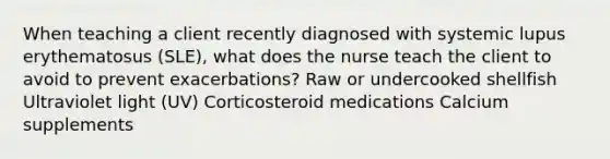 When teaching a client recently diagnosed with systemic lupus erythematosus (SLE), what does the nurse teach the client to avoid to prevent exacerbations? Raw or undercooked shellfish Ultraviolet light (UV) Corticosteroid medications Calcium supplements