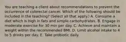 You are teaching a client about recommendations to prevent the occurrence of colorectal cancer. Which of the following should be included in the teaching? (Select all that apply.) A. Consume a diet which is high in fats and simple carbohydrates. B. Engage in moderate exercise for 30 min per day. C. Achieve and maintain a weight within the recommended BMI. D. Limit alcohol intake to 4 to 5 drinks per day. E. Take probiotic daily.